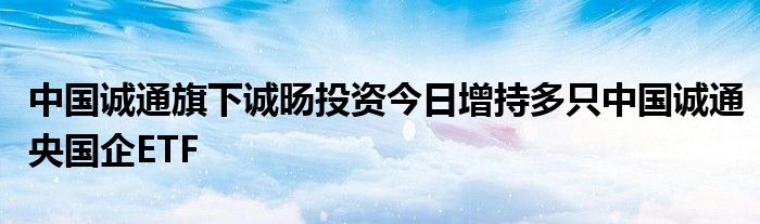 中国诚通旗下诚旸投资今日增持多只中国诚通央国企ETF