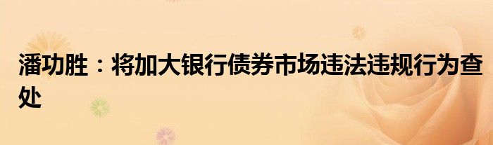 潘功胜:将加大银行债券市场违法违规行为查处