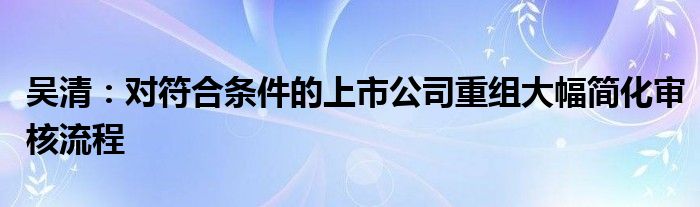 吴清:对符合条件的上市公司重组大幅简化审核流程