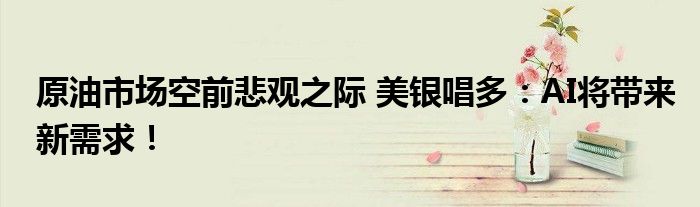原油市场空前悲观之际 美银唱多:AI将带来新需求!