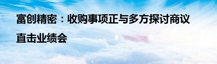 富创精密:收购事项正与多方探讨商议|直击业绩会