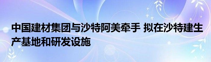 中国建材集团与沙特阿美牵手 拟在沙特建生产基地和研发设施