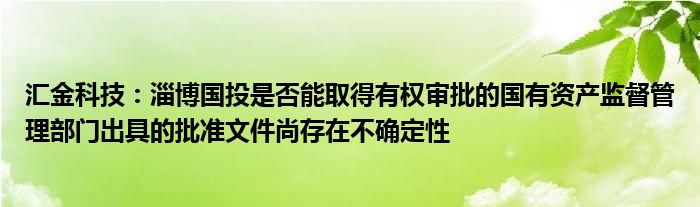 汇金科技:淄博国投是否能取得有权审批的国有资产监督管理部门出具的批准文件尚存在不确定性