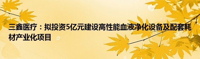 三鑫医疗:拟投资5亿元建设高性能血液净化设备及配套耗材产业化项目