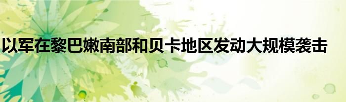 以军在黎巴嫩南部和贝卡地区发动大规模袭击