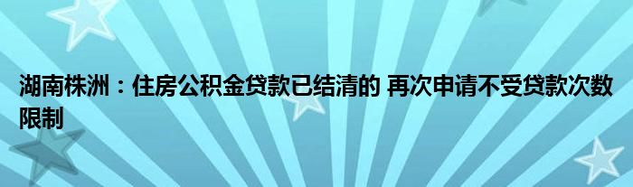 湖南株洲:住房公积金贷款已结清的 再次申请不受贷款次数限制