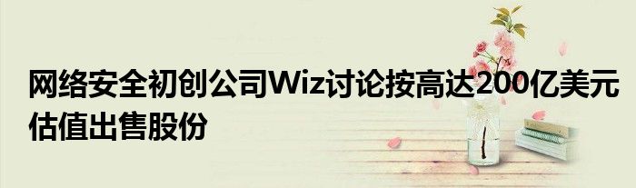 网络安全初创公司Wiz讨论按高达200亿美元估值出售股份