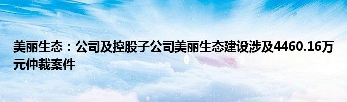 美丽生态:公司及控股子公司美丽生态建设涉及4460.16万元仲裁案件