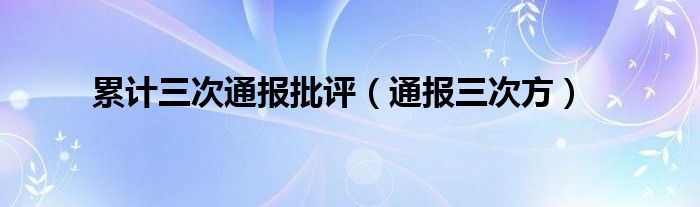 累计三次通报批评(通报三次方)