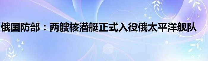 俄国防部:两艘核潜艇正式入役俄太平洋舰队