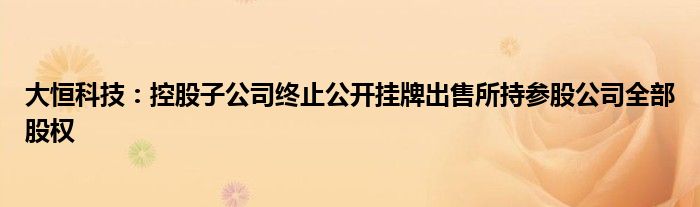 大恒科技:控股子公司终止公开挂牌出售所持参股公司全部股权