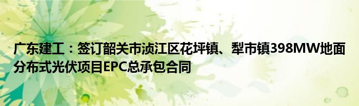广东建工:签订韶关市浈江区花坪镇、犁市镇398MW地面分布式光伏项目EPC总承包合同