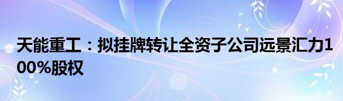 天能重工:拟挂牌转让全资子公司远景汇力100%股权