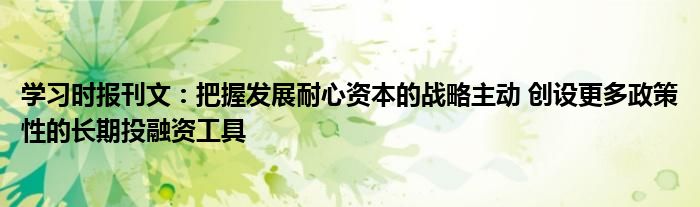 学习时报刊文:把握发展耐心资本的战略主动 创设更多政策性的长期投融资工具