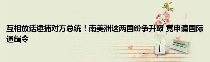 互相放话逮捕对方总统!南美洲这两国纷争升级 竟申请国际通缉令