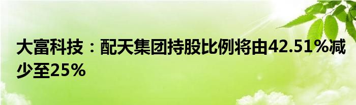 大富科技:配天集团持股比例将由42.51%减少至25%