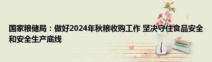 国家粮储局:做好2024年秋粮收购工作 坚决守住食品安全和安全生产底线