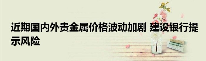 近期国内外贵金属价格波动加剧 建设银行提示风险