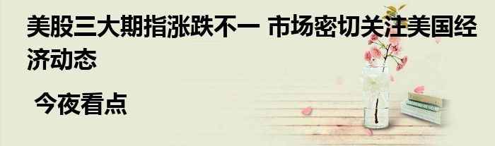 美股三大期指涨跌不一 市场密切关注美国经济动态 | 今夜看点