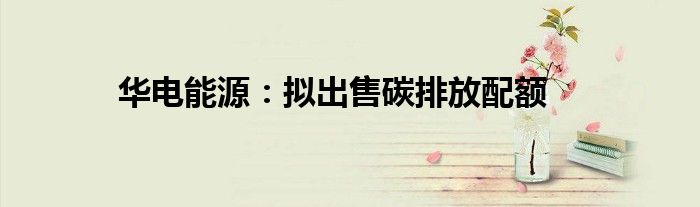 华电能源:拟出售碳排放配额