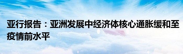 亚行报告:亚洲发展中经济体核心通胀缓和至疫情前水平