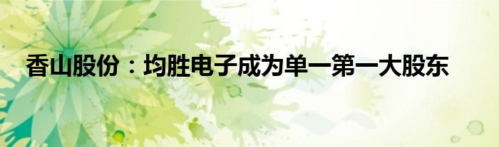 香山股份:均胜电子成为单一第一大股东