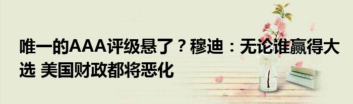 唯一的AAA评级悬了?穆迪:无论谁赢得大选 美国财政都将恶化