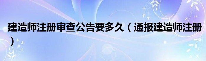 建造师注册审查公告要多久(通报建造师注册)