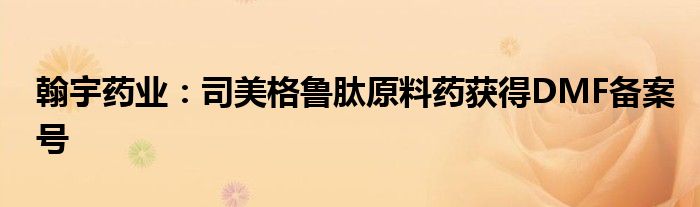 翰宇药业:司美格鲁肽原料药获得DMF备案号