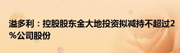 溢多利:控股股东金大地投资拟减持不超过2%公司股份