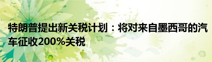 特朗普提出新关税计划:将对来自墨西哥的汽车征收200%关税