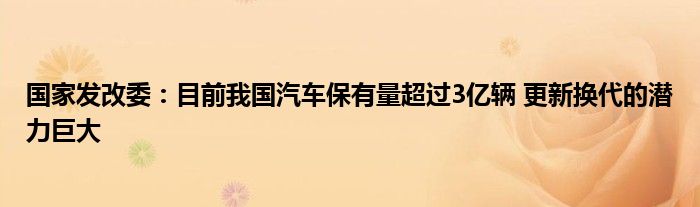 国家发改委:目前我国汽车保有量超过3亿辆 更新换代的潜力巨大