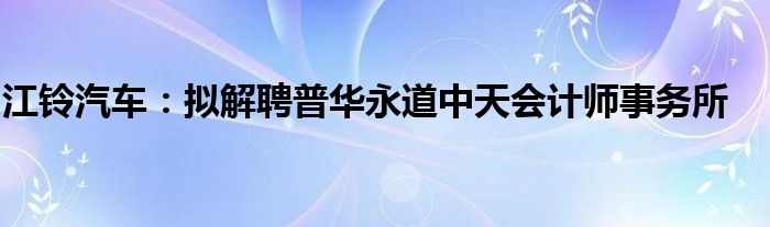 江铃汽车:拟解聘普华永道中天会计师事务所