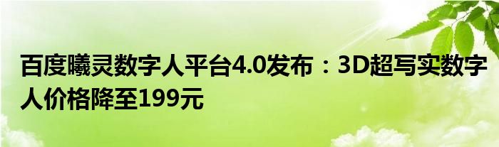 百度曦灵数字人平台4.0发布:3D超写实数字人价格降至199元