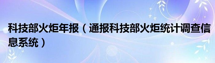 科技部火炬年报(通报科技部火炬统计调查信息系统)