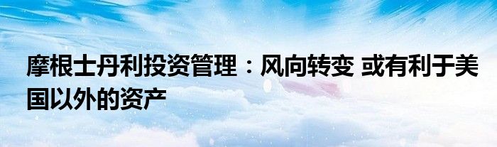 摩根士丹利投资管理:风向转变 或有利于美国以外的资产