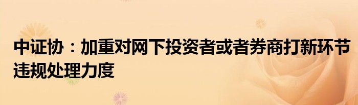 中证协:加重对网下投资者或者券商打新环节违规处理力度