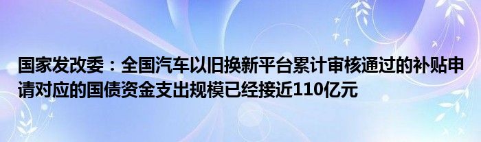 国家发改委:全国汽车以旧换新平台累计审核通过的补贴申请对应的国债资金支出规模已经接近110亿元