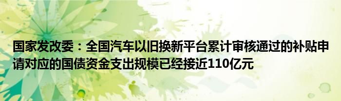 国家发改委:全国汽车以旧换新平台累计审核通过的补贴申请对应的国债资金支出规模已经接近110亿元