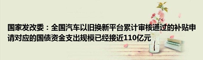国家发改委:全国汽车以旧换新平台累计审核通过的补贴申请对应的国债资金支出规模已经接近110亿元