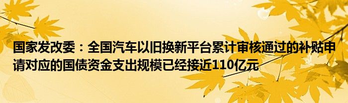 国家发改委:全国汽车以旧换新平台累计审核通过的补贴申请对应的国债资金支出规模已经接近110亿元