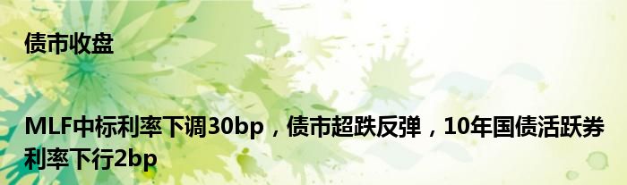债市收盘|MLF中标利率下调30bp,债市超跌反弹,10年国债活跃券利率下行2bp