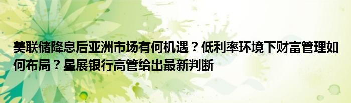 美联储降息后亚洲市场有何机遇?低利率环境下财富管理如何布局?星展银行高管给出最新判断