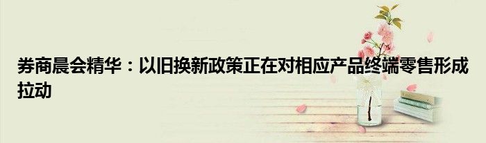 券商晨会精华:以旧换新政策正在对相应产品终端零售形成拉动