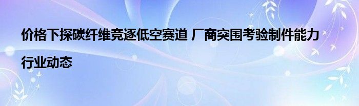 价格下探碳纤维竞逐低空赛道 厂商突围考验制件能力|行业动态