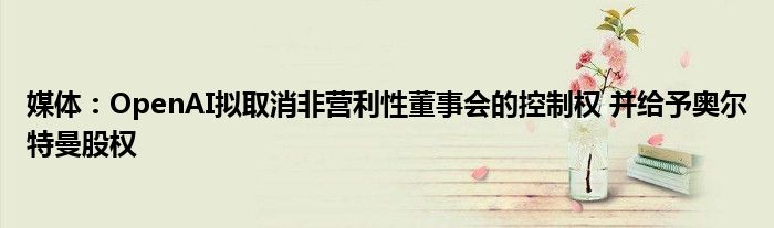 媒体:OpenAI拟取消非营利性董事会的控制权 并给予奥尔特曼股权