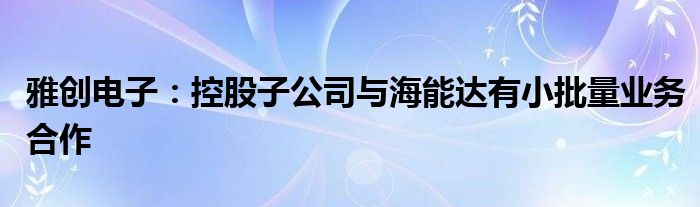 雅创电子：控股子公司与海能达有小批量业务合作