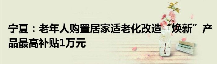 宁夏:老年人购置居家适老化改造“焕新”产品最高补贴1万元