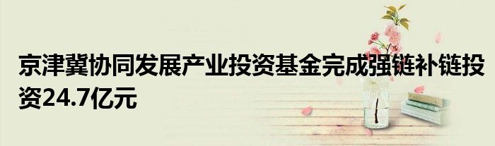 京津冀协同发展产业投资基金完成强链补链投资24.7亿元