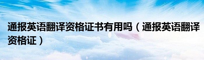 通报英语翻译资格证书有用吗(通报英语翻译资格证)